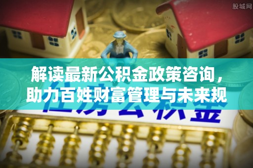 玛曲解读最新公积金政策咨询，助力百姓财富管理与未来规划