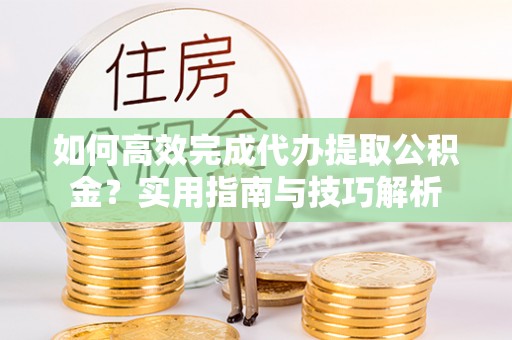 玛曲如何高效完成代办提取公积金？实用指南与技巧解析