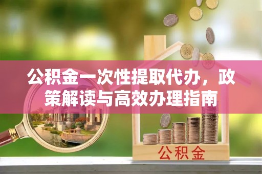 玛曲公积金一次性提取代办，政策解读与高效办理指南