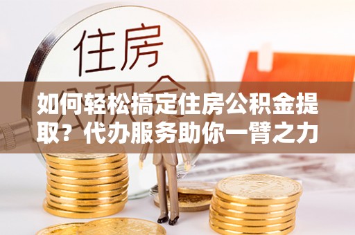 玛曲如何轻松搞定住房公积金提取？代办服务助你一臂之力