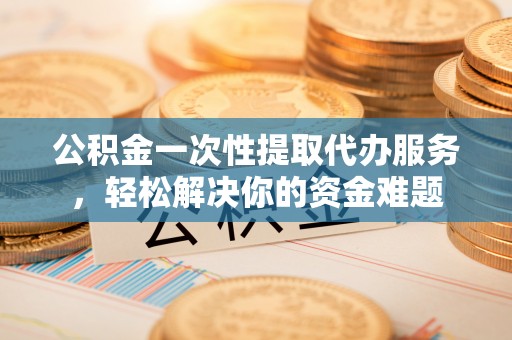 玛曲公积金一次性提取代办服务，轻松解决你的资金难题