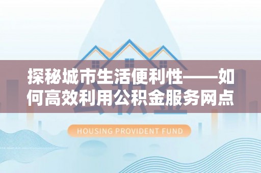 玛曲探秘城市生活便利性——如何高效利用公积金服务网点查询工具