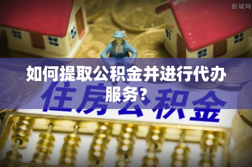 玛曲如何提取公积金并进行代办服务？