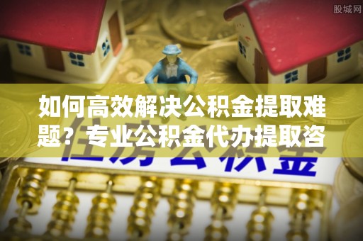 玛曲如何高效解决公积金提取难题？专业公积金代办提取咨询服务来助力