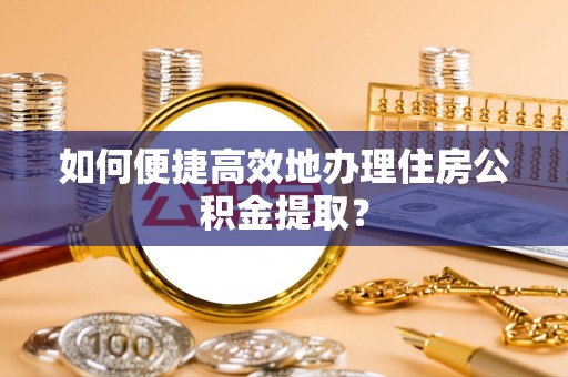 玛曲如何便捷高效地办理住房公积金提取？